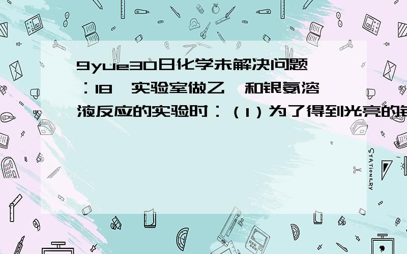 9yue30日化学未解决问题：18,实验室做乙醛和银氨溶液反应的实验时：（1）为了得到光亮的银镜,试管应先用 —— 溶液煮沸,倒掉煮沸液体后再用清水将试管冲洗干净.(2)配制银氨溶液时向盛有_