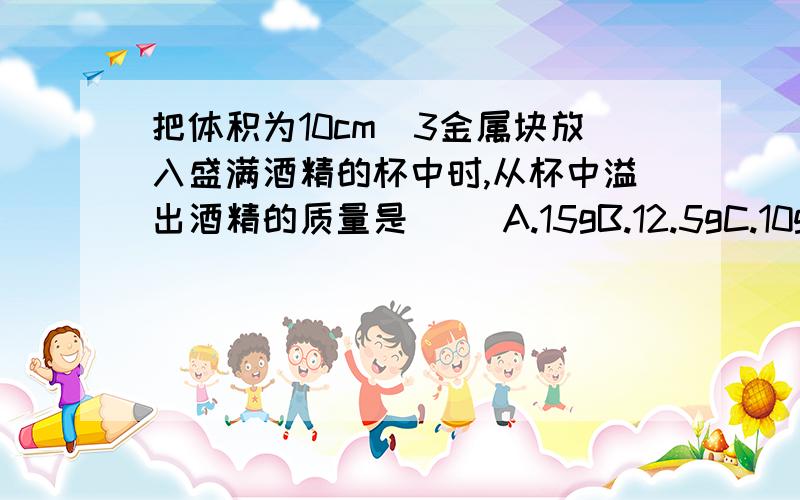 把体积为10cm^3金属块放入盛满酒精的杯中时,从杯中溢出酒精的质量是（ ）A.15gB.12.5gC.10gD.8g