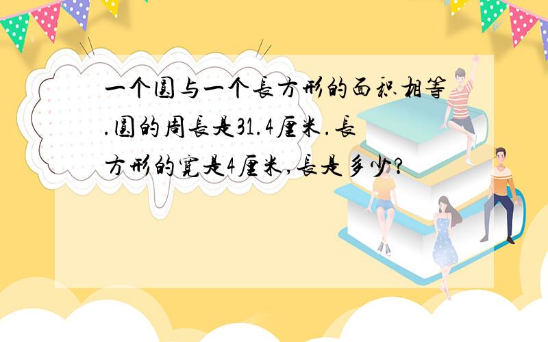 一个圆与一个长方形的面积相等.圆的周长是31.4厘米.长方形的宽是4厘米,长是多少?