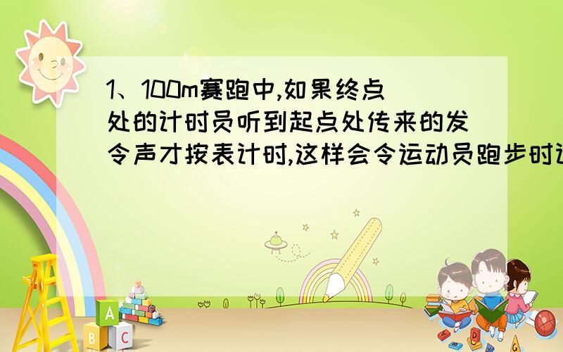 1、100m赛跑中,如果终点处的计时员听到起点处传来的发令声才按表计时,这样会令运动员跑步时计少了多少秒?2、打雷时,小王先看到闪电,经过10s后听到雷声,大约计算一下,打雷处离人有多少米