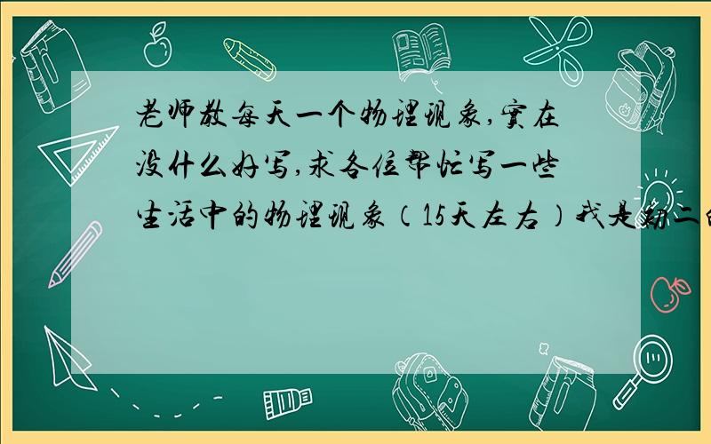 老师教每天一个物理现象,实在没什么好写,求各位帮忙写一些生活中的物理现象（15天左右）我是初二的.