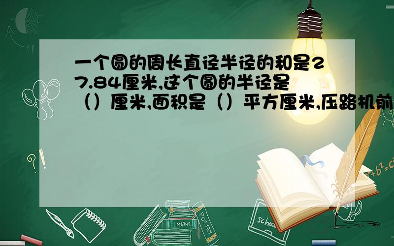 一个圆的周长直径半径的和是27.84厘米,这个圆的半径是（）厘米,面积是（）平方厘米,压路机前轮半径04米,每分钟转动6州,十分钟可以从路的一端转到另一端,这条路约长（）.