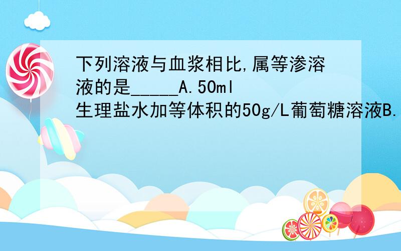 下列溶液与血浆相比,属等渗溶液的是_____A.50ml生理盐水加等体积的50g/L葡萄糖溶液B.1L溶液中含NaCl 9g,葡萄糖50gC.100ml 200g/L葡萄糖溶液中加水至500mlD.100ml 112g/L乳酸钠溶液中加水至500ml