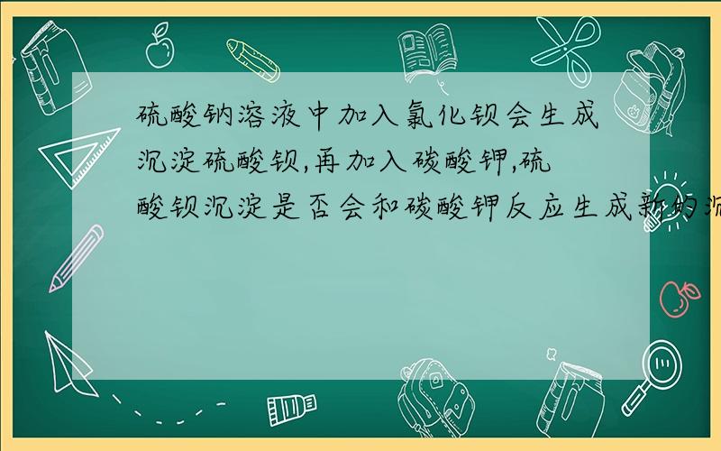 硫酸钠溶液中加入氯化钡会生成沉淀硫酸钡,再加入碳酸钾,硫酸钡沉淀是否会和碳酸钾反应生成新的沉淀碳酸钡?