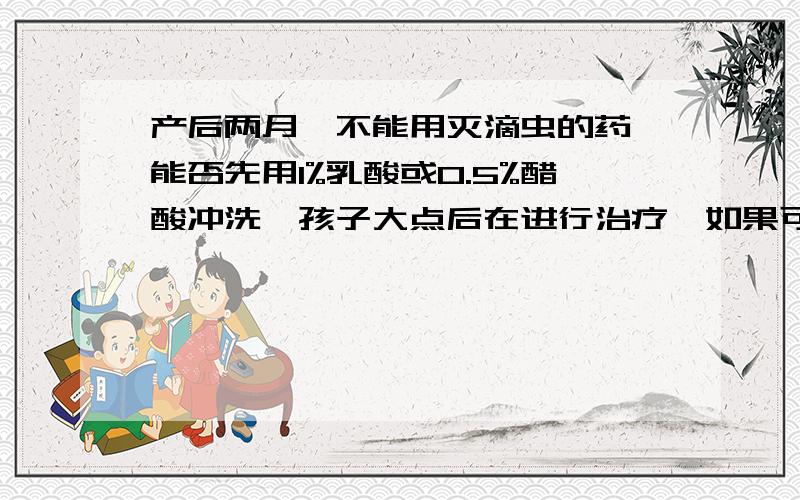 产后两月,不能用灭滴虫的药,能否先用1%乳酸或0.5%醋酸冲洗,孩子大点后在进行治疗,如果可以1%乳酸或0.5%醋酸如何配制?