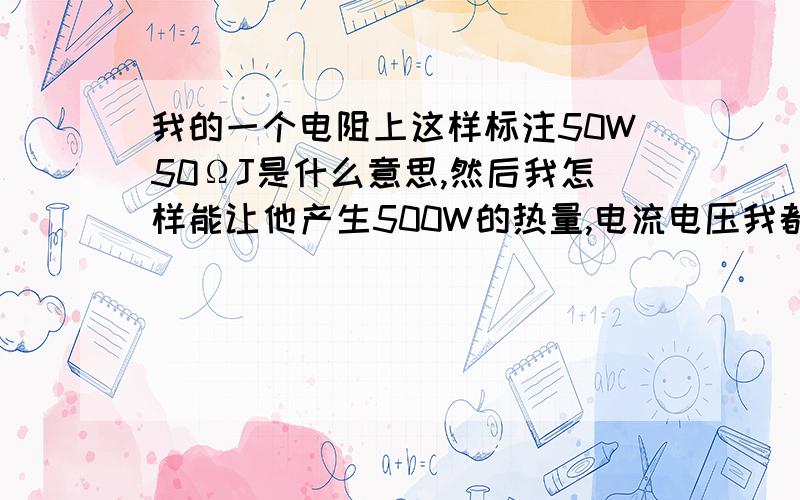 我的一个电阻上这样标注50W50ΩJ是什么意思,然后我怎样能让他产生500W的热量,电流电压我都可以调节,电阻串并连那个组织大.,怎么计算也告诉我下,忘记啦.