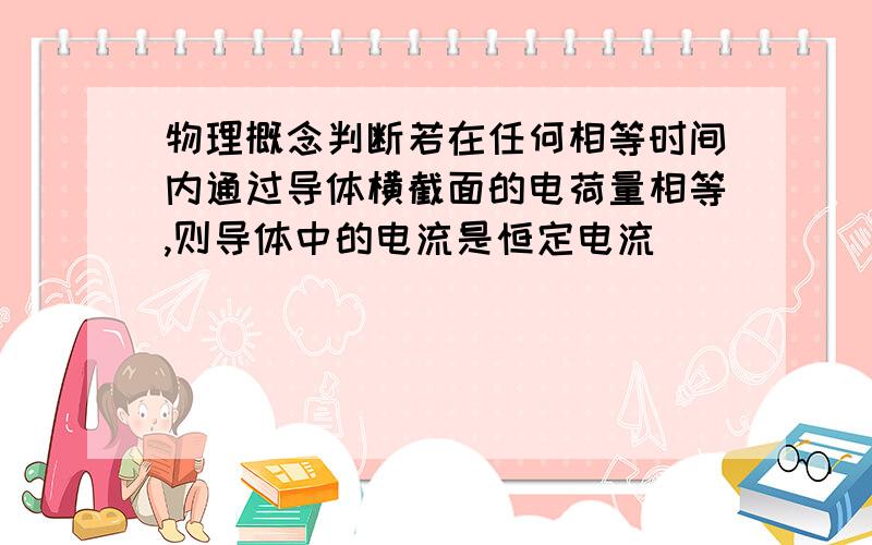 物理概念判断若在任何相等时间内通过导体横截面的电荷量相等,则导体中的电流是恒定电流