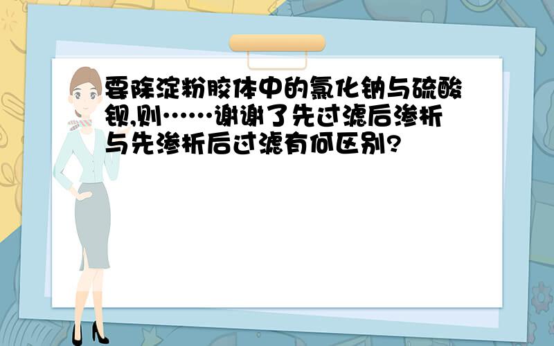 要除淀粉胶体中的氯化钠与硫酸钡,则……谢谢了先过滤后渗析与先渗析后过滤有何区别?