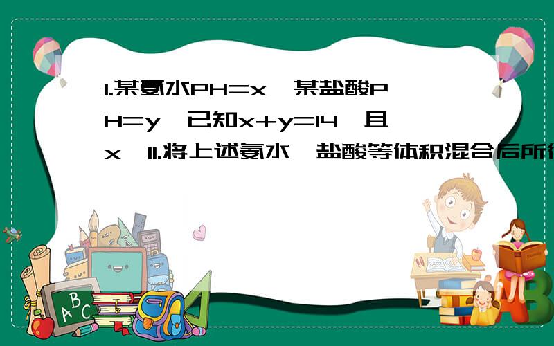 1.某氨水PH=x,某盐酸PH=y,已知x+y=14,且x>11.将上述氨水,盐酸等体积混合后所得溶液中各种离子浓度由大到小的顺序是A.c(NH4+)>c(Cl-)>c(OH-)>c(H+)B.c(Cl-)>c(NH4+)>c(H+)>c(OH-)C.c(Cl-)=c(NH4+)>c(OH-)=c(H+)D.c(Cl-)=c(NH4+