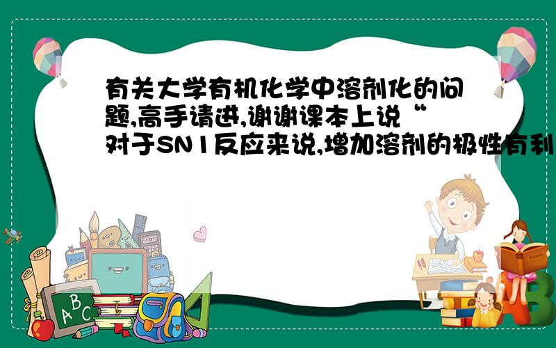 有关大学有机化学中溶剂化的问题,高手请进,谢谢课本上说“对于SN1反应来说,增加溶剂的极性有利于碳正离子和卤负离子的形成与稳定存在,有利于SN1反应的进行；但对SN2来说,增加溶剂的极