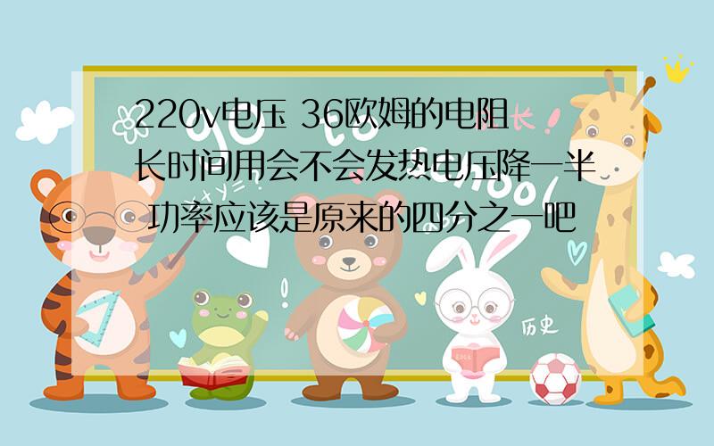 220v电压 36欧姆的电阻长时间用会不会发热电压降一半 功率应该是原来的四分之一吧