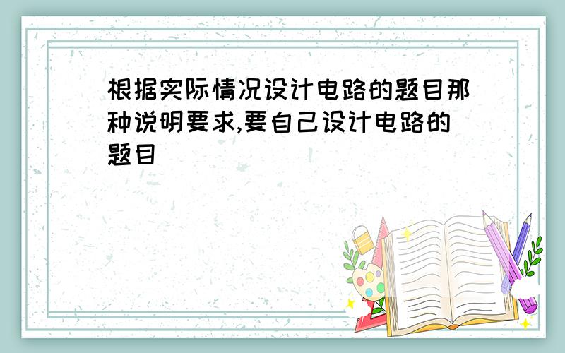 根据实际情况设计电路的题目那种说明要求,要自己设计电路的题目