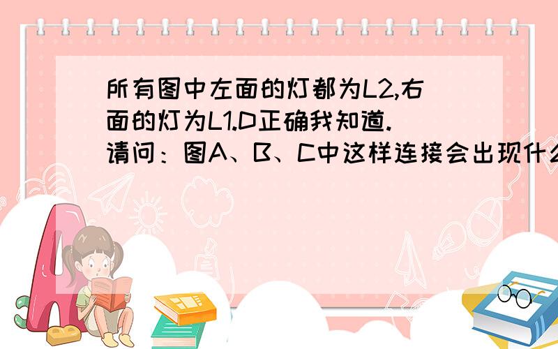 所有图中左面的灯都为L2,右面的灯为L1.D正确我知道.请问：图A、B、C中这样连接会出现什么情况?请详细说明.谁能告诉我图A为什么会短路？理论或依据。我初学。