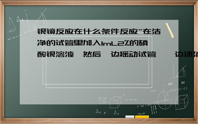 银镜反应在什么条件反应“在洁净的试管里加入1mL2%的硝酸银溶液,然后一边摇动试管,一边逐滴滴入2%的稀氨水,直到最初产生的沉淀恰好溶解为止（这时得到的溶液叫银氨溶液).再滴入3滴乙醛