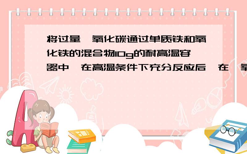 将过量一氧化碳通过单质铁和氧化铁的混合物10g的耐高温容器中,在高温条件下充分反应后,在一氧化碳冷却后所得粉末比原混合物的质量减轻了1.5g,则原混合物中单质铁的质量?格式清楚点啊.