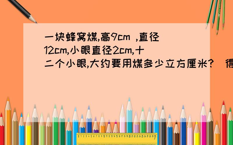 一块蜂窝煤,高9cm ,直径12cm,小眼直径2cm,十二个小眼,大约要用煤多少立方厘米?（得数保留整数）