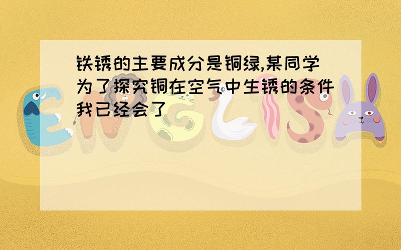 铁锈的主要成分是铜绿,某同学为了探究铜在空气中生锈的条件我已经会了