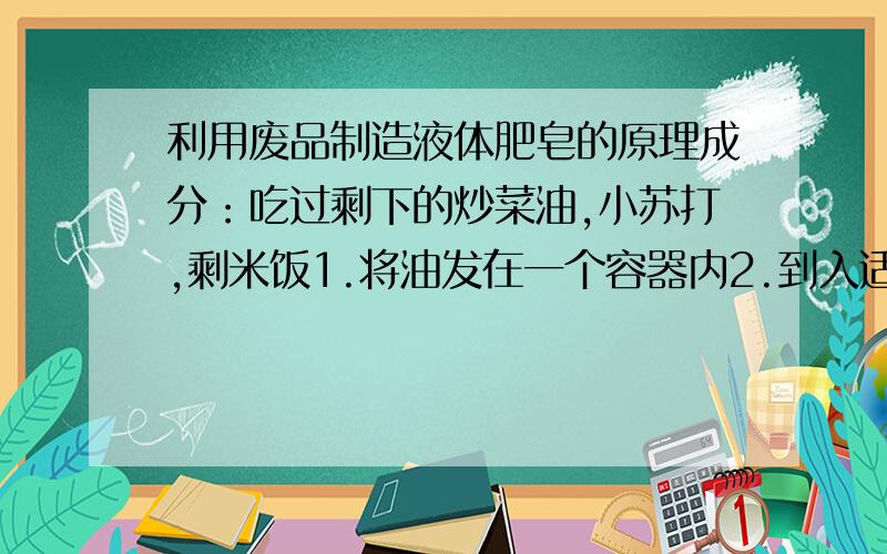 利用废品制造液体肥皂的原理成分：吃过剩下的炒菜油,小苏打,剩米饭1.将油发在一个容器内2.到入适量的小苏打3.然后再把剩米饭放入容器内,搅动均匀4.盖好容器的盖子,放上10几天之后就可