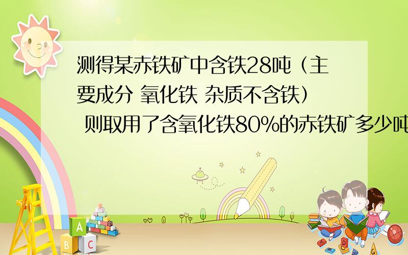 测得某赤铁矿中含铁28吨（主要成分 氧化铁 杂质不含铁） 则取用了含氧化铁80%的赤铁矿多少吨