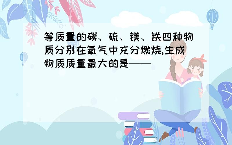 等质量的碳、硫、镁、铁四种物质分别在氧气中充分燃烧,生成物质质量最大的是——