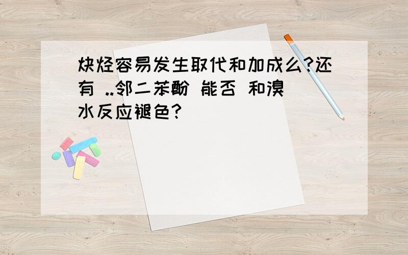 炔烃容易发生取代和加成么?还有 ..邻二苯酚 能否 和溴水反应褪色?