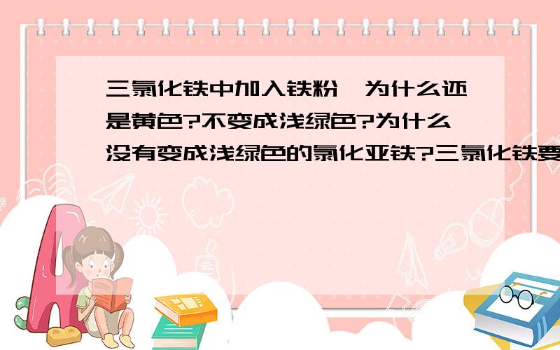 三氯化铁中加入铁粉,为什么还是黄色?不变成浅绿色?为什么没有变成浅绿色的氯化亚铁?三氯化铁要怎么样才能转化成氯化亚铁?本人急呀`````````````