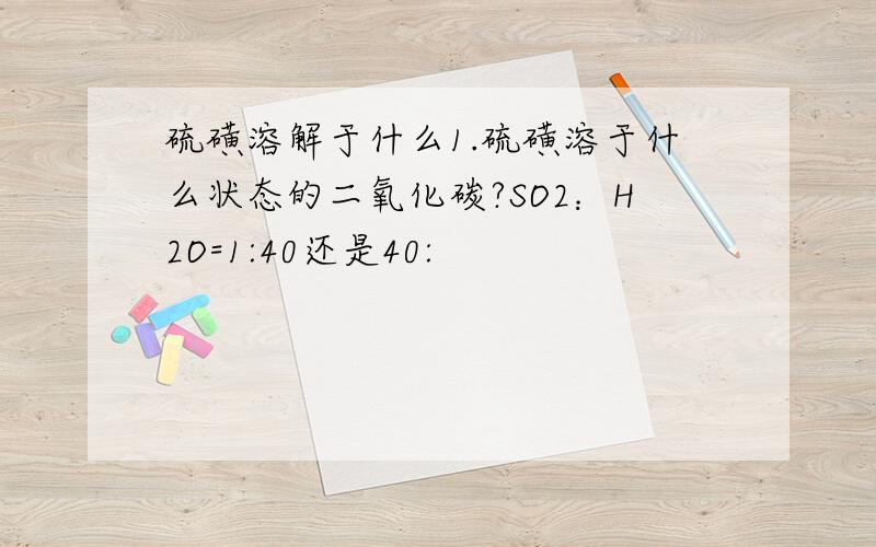 硫磺溶解于什么1.硫磺溶于什么状态的二氧化碳?SO2：H2O=1:40还是40: