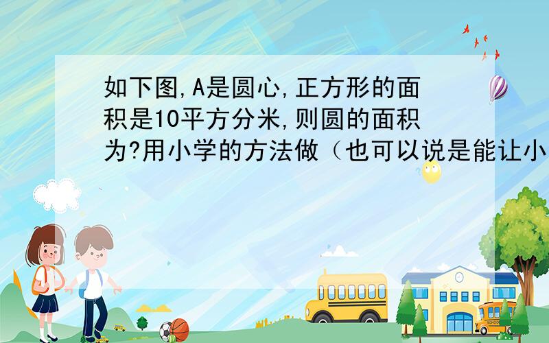 如下图,A是圆心,正方形的面积是10平方分米,则圆的面积为?用小学的方法做（也可以说是能让小学生看懂）