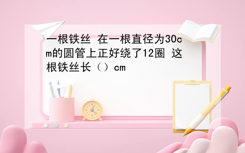 一根铁丝 在一根直径为30cm的圆管上正好绕了12圈 这根铁丝长（）cm