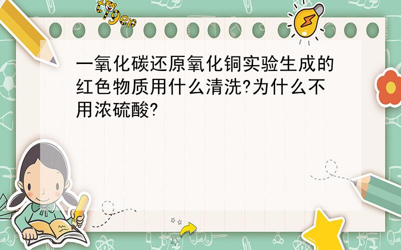 一氧化碳还原氧化铜实验生成的红色物质用什么清洗?为什么不用浓硫酸?