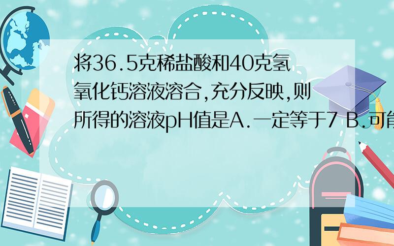 将36.5克稀盐酸和40克氢氧化钙溶液溶合,充分反映,则所得的溶液pH值是A.一定等于7 B.可能等于7 C.一定大7 D.一定小于7