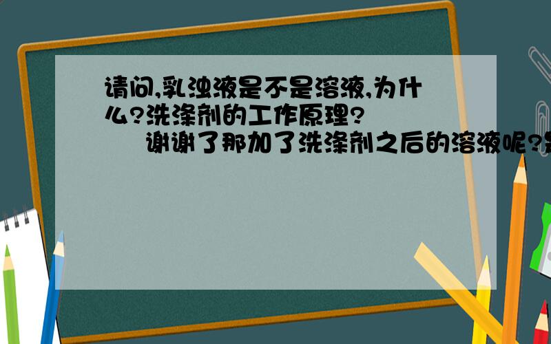 请问,乳浊液是不是溶液,为什么?洗涤剂的工作原理?        谢谢了那加了洗涤剂之后的溶液呢?是不是啊?