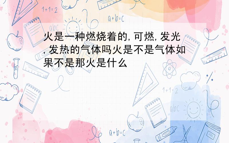 火是一种燃烧着的,可燃,发光,发热的气体吗火是不是气体如果不是那火是什么