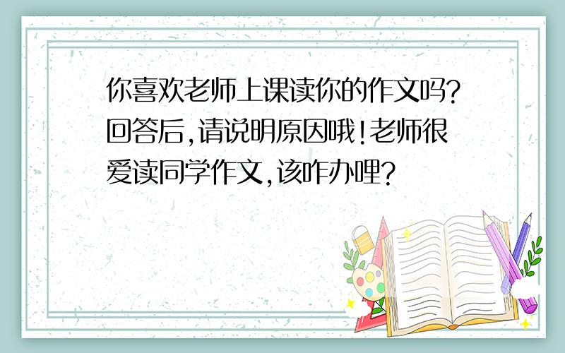 你喜欢老师上课读你的作文吗?回答后,请说明原因哦!老师很爱读同学作文,该咋办哩?