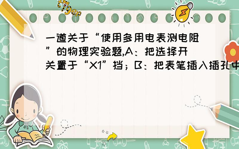 一道关于“使用多用电表测电阻”的物理实验题,A：把选择开关置于“X1”挡；B：把表笔插入插孔中,先把两笔相接触,旋转调零旋钮,使指针指在电阻刻度的零位上；C：把两表笔分别与某一待