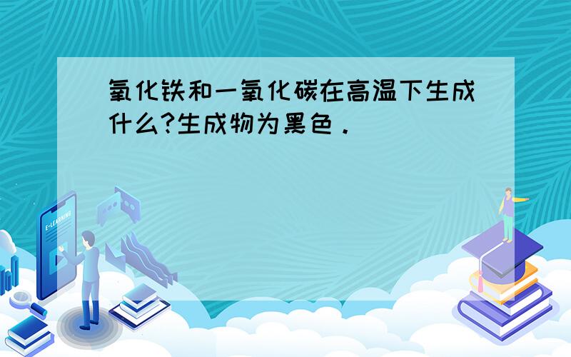 氧化铁和一氧化碳在高温下生成什么?生成物为黑色。