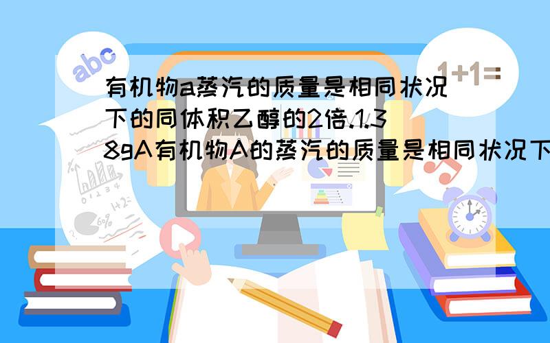 有机物a蒸汽的质量是相同状况下的同体积乙醇的2倍.1.38gA有机物A的蒸汽的质量是相同状况下同体积乙醇蒸汽的2倍.1.38克A完全燃烧后,若将燃烧产物通过碱石灰,碱石灰的质量增加3.06克；若将