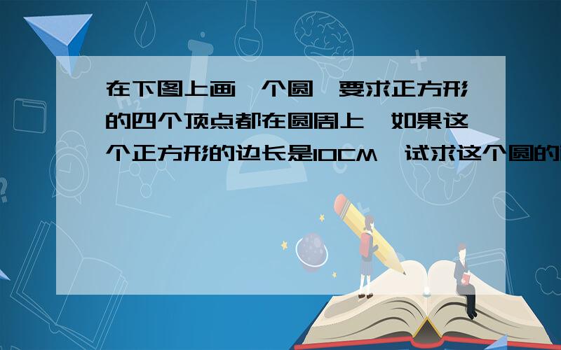 在下图上画一个圆,要求正方形的四个顶点都在圆周上,如果这个正方形的边长是10CM,试求这个圆的面积?