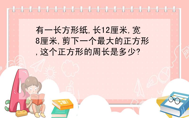 有一长方形纸,长12厘米,宽8厘米,剪下一个最大的正方形,这个正方形的周长是多少?