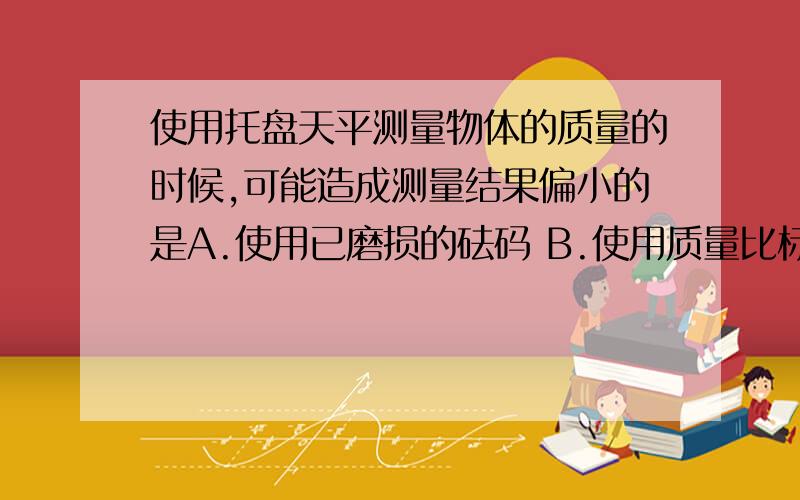 使用托盘天平测量物体的质量的时候,可能造成测量结果偏小的是A.使用已磨损的砝码 B.使用质量比标准质量大的砝码C.测量时指针偏向分度盘的右边一点儿 D.测量时指针偏向分度盘的左边一