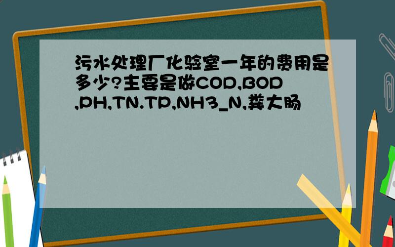 污水处理厂化验室一年的费用是多少?主要是做COD,BOD,PH,TN.TP,NH3_N,粪大肠