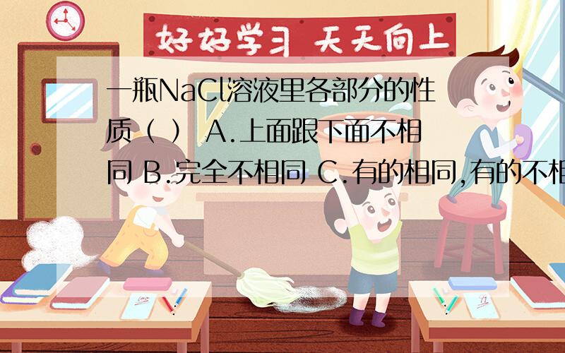 一瓶NaCl溶液里各部分的性质（ ） A.上面跟下面不相同 B.完全不相同 C.有的相同,有的不相同 D.完全相同