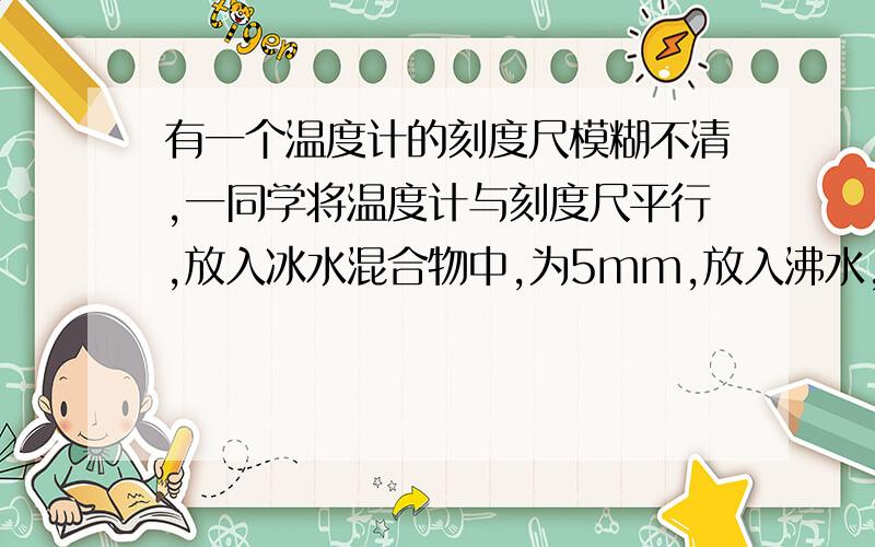 有一个温度计的刻度尺模糊不清,一同学将温度计与刻度尺平行,放入冰水混合物中,为5mm,放入沸水,为205mm,放入温水,为105mm,温水度数为多少度?1小时内解决