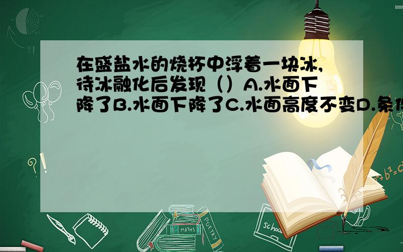 在盛盐水的烧杯中浮着一块冰,待冰融化后发现（）A.水面下降了B.水面下降了C.水面高度不变D.条件不足,无法确定A.水面上升了