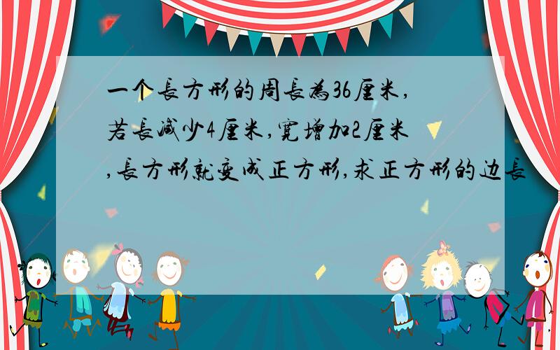 一个长方形的周长为36厘米,若长减少4厘米,宽增加2厘米,长方形就变成正方形,求正方形的边长