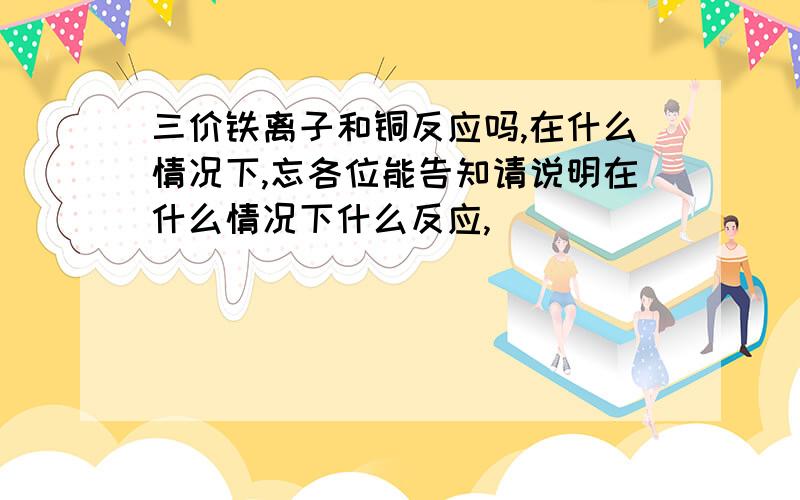 三价铁离子和铜反应吗,在什么情况下,忘各位能告知请说明在什么情况下什么反应,