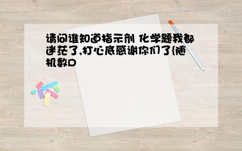 请问谁知道指示剂 化学题我都迷茫了,打心底感谢你们了{随机数D