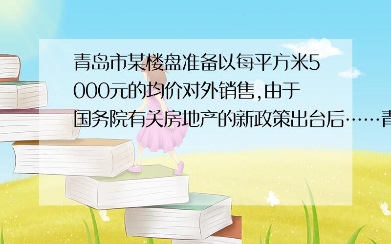 青岛市某楼盘准备以每平方米5000元的均价对外销售,由于国务院有关房地产的新政策出台后……青岛市某楼盘准备以每平方米5000元的均价对外销售,由于国务院有关房地产的新政策出台后,购