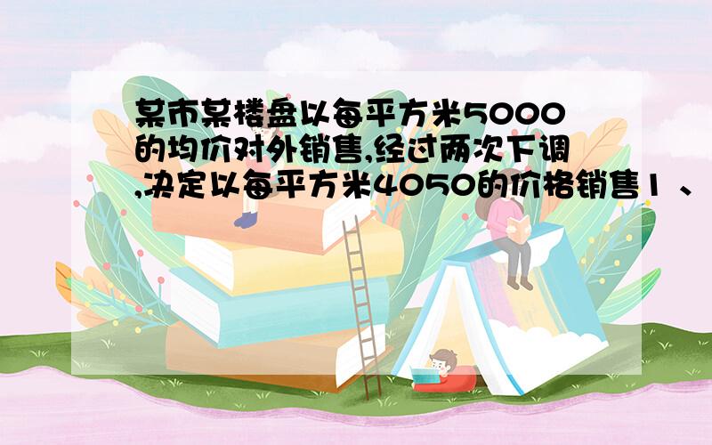 某市某楼盘以每平方米5000的均价对外销售,经过两次下调,决定以每平方米4050的价格销售1 、求平均每次下调的百分率2,某人准备购买一套100平方米的房子,两种优惠方案可供选择1打9.8折销售2