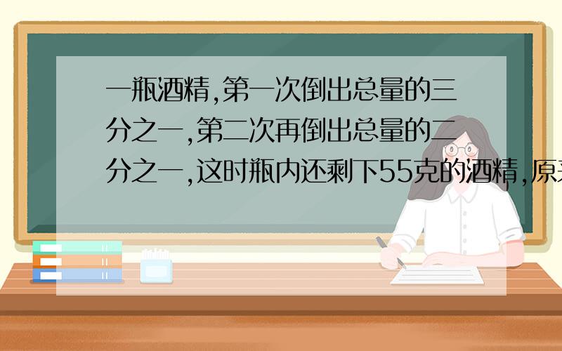 一瓶酒精,第一次倒出总量的三分之一,第二次再倒出总量的二分之一,这时瓶内还剩下55克的酒精,原来有多少急